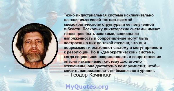 Техно-индустриальная система исключительно жесткая из-за своей так называемой «демократической» структуры и ее полученной гибкости. Поскольку диктаторские системы имеют тенденцию быть жесткими, социальная напряженность