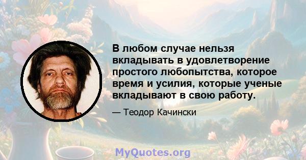 В любом случае нельзя вкладывать в удовлетворение простого любопытства, которое время и усилия, которые ученые вкладывают в свою работу.