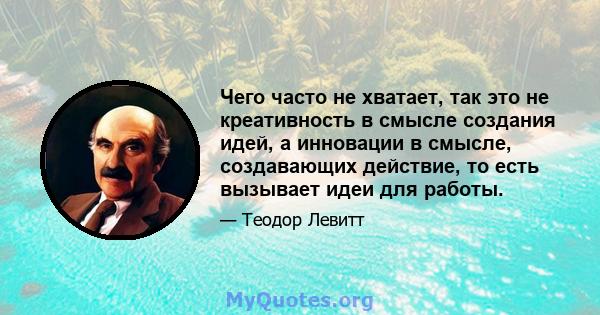 Чего часто не хватает, так это не креативность в смысле создания идей, а инновации в смысле, создавающих действие, то есть вызывает идеи для работы.