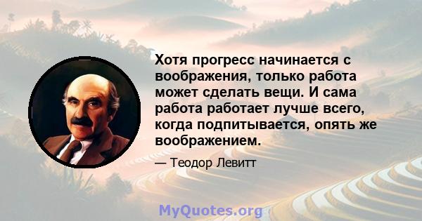 Хотя прогресс начинается с воображения, только работа может сделать вещи. И сама работа работает лучше всего, когда подпитывается, опять же воображением.