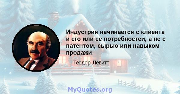 Индустрия начинается с клиента и его или ее потребностей, а не с патентом, сырью или навыком продажи