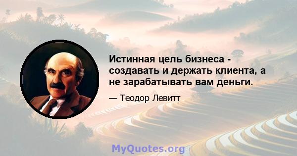 Истинная цель бизнеса - создавать и держать клиента, а не зарабатывать вам деньги.