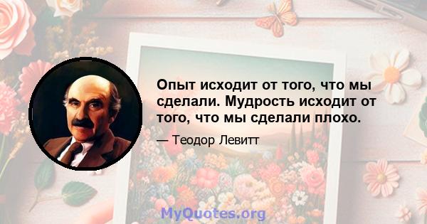 Опыт исходит от того, что мы сделали. Мудрость исходит от того, что мы сделали плохо.