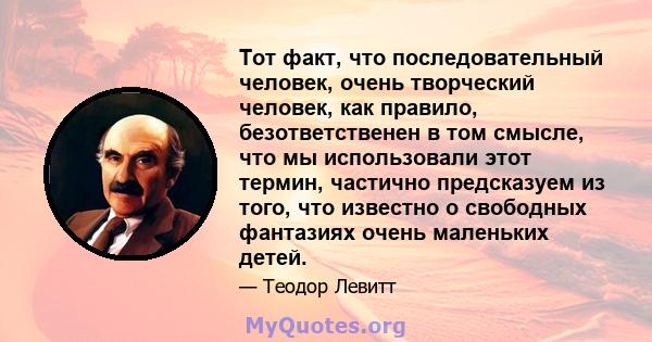 Тот факт, что последовательный человек, очень творческий человек, как правило, безответственен в том смысле, что мы использовали этот термин, частично предсказуем из того, что известно о свободных фантазиях очень