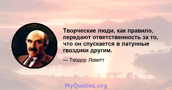 Творческие люди, как правило, передают ответственность за то, что он спускается в латунные гвоздики другим.