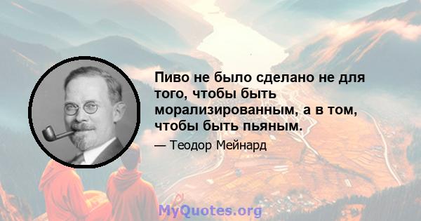 Пиво не было сделано не для того, чтобы быть морализированным, а в том, чтобы быть пьяным.