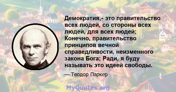 Демократия,- это правительство всех людей, со стороны всех людей, для всех людей; Конечно, правительство принципов вечной справедливости, неизменного закона Бога; Ради, я буду называть это идеей свободы.