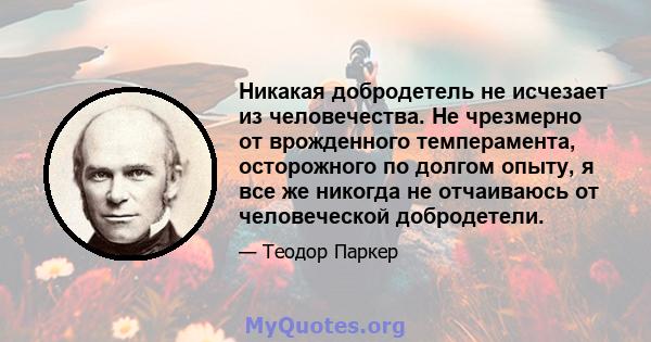 Никакая добродетель не исчезает из человечества. Не чрезмерно от врожденного темперамента, осторожного по долгом опыту, я все же никогда не отчаиваюсь от человеческой добродетели.