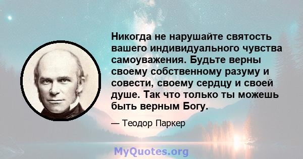 Никогда не нарушайте святость вашего индивидуального чувства самоуважения. Будьте верны своему собственному разуму и совести, своему сердцу и своей душе. Так что только ты можешь быть верным Богу.