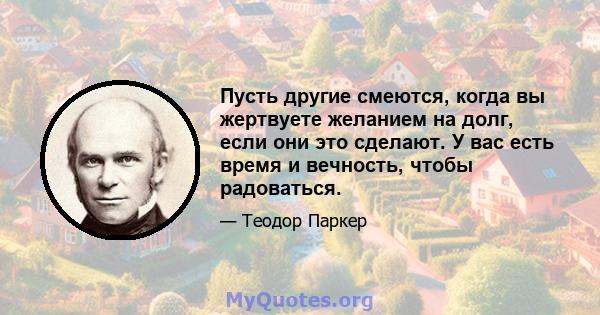 Пусть другие смеются, когда вы жертвуете желанием на долг, если они это сделают. У вас есть время и вечность, чтобы радоваться.