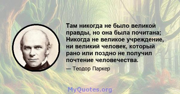 Там никогда не было великой правды, но она была почитана; Никогда не великое учреждение, ни великий человек, который рано или поздно не получил почтение человечества.