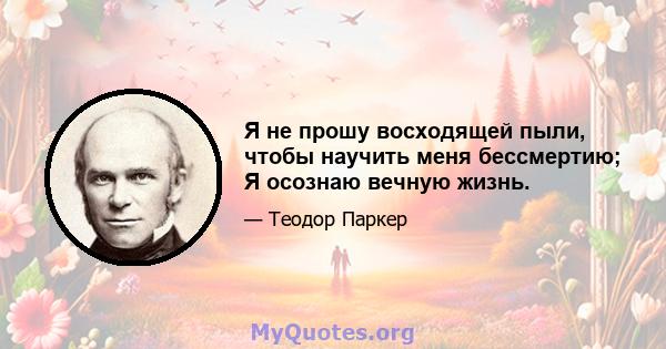 Я не прошу восходящей пыли, чтобы научить меня бессмертию; Я осознаю вечную жизнь.