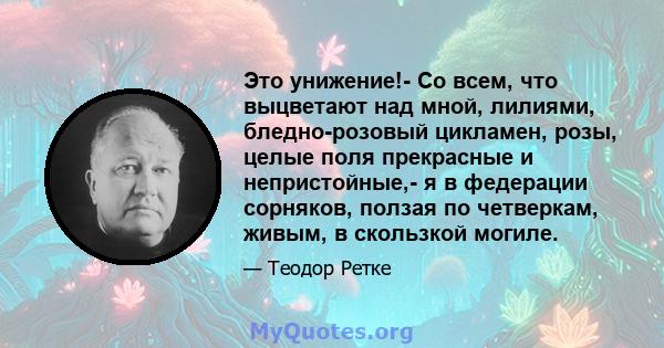 Это унижение!- Со всем, что выцветают над мной, лилиями, бледно-розовый цикламен, розы, целые поля прекрасные и непристойные,- я в федерации сорняков, ползая по четверкам, живым, в скользкой могиле.