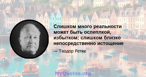 Слишком много реальности может быть ослеплкой, избытком; слишком близко непосредственно истощение