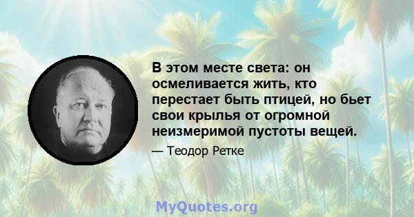 В этом месте света: он осмеливается жить, кто перестает быть птицей, но бьет свои крылья от огромной неизмеримой пустоты вещей.