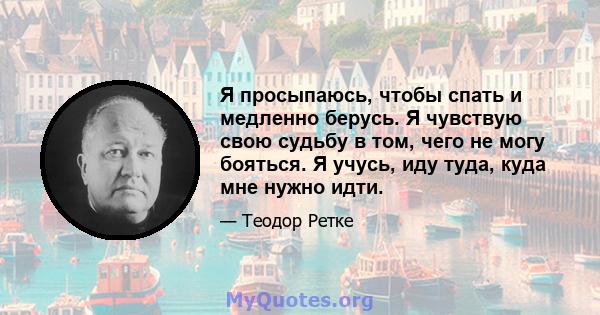 Я просыпаюсь, чтобы спать и медленно берусь. Я чувствую свою судьбу в том, чего не могу бояться. Я учусь, иду туда, куда мне нужно идти.