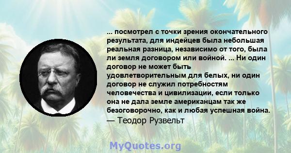 ... посмотрел с точки зрения окончательного результата, для индейцев была небольшая реальная разница, независимо от того, была ли земля договором или войной. ... Ни один договор не может быть удовлетворительным для