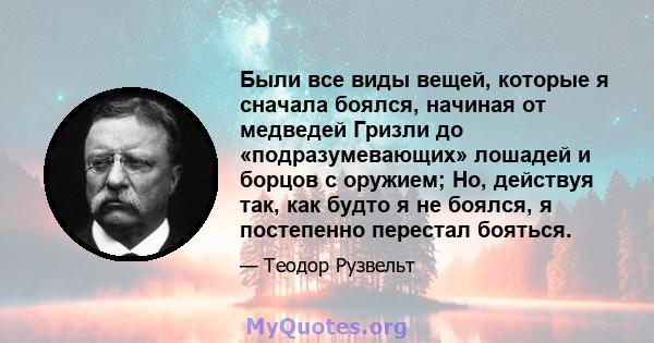 Были все виды вещей, которые я сначала боялся, начиная от медведей Гризли до «подразумевающих» лошадей и борцов с оружием; Но, действуя так, как будто я не боялся, я постепенно перестал бояться.