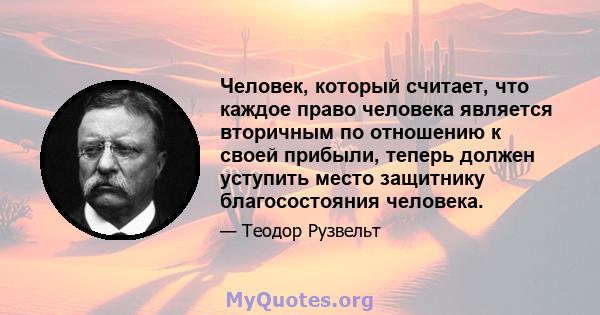 Человек, который считает, что каждое право человека является вторичным по отношению к своей прибыли, теперь должен уступить место защитнику благосостояния человека.