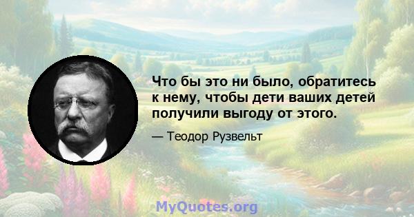 Что бы это ни было, обратитесь к нему, чтобы дети ваших детей получили выгоду от этого.