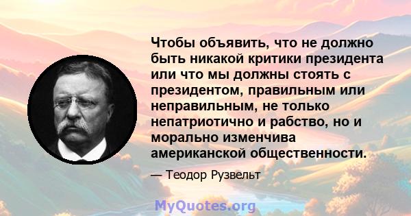 Чтобы объявить, что не должно быть никакой критики президента или что мы должны стоять с президентом, правильным или неправильным, не только непатриотично и рабство, но и морально изменчива американской общественности.