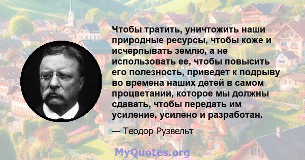 Чтобы тратить, уничтожить наши природные ресурсы, чтобы коже и исчерпывать землю, а не использовать ее, чтобы повысить его полезность, приведет к подрыву во времена наших детей в самом процветании, которое мы должны