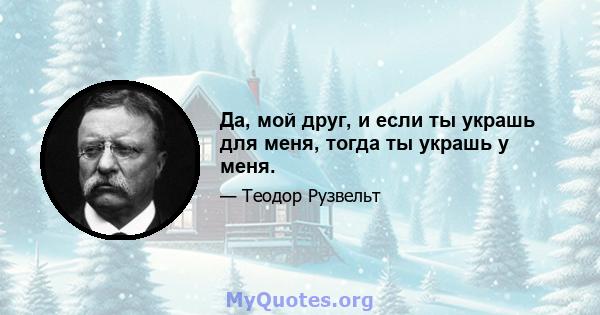 Да, мой друг, и если ты украшь для меня, тогда ты украшь у меня.