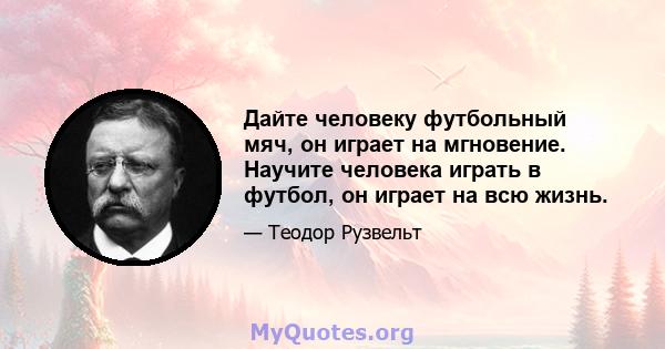 Дайте человеку футбольный мяч, он играет на мгновение. Научите человека играть в футбол, он играет на всю жизнь.