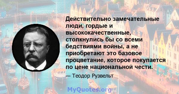 Действительно замечательные люди, гордые и высококачественные, столкнулись бы со всеми бедствиями войны, а не приобретают это базовое процветание, которое покупается по цене национальной чести.