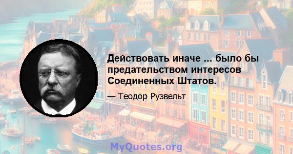 Действовать иначе ... было бы предательством интересов Соединенных Штатов.