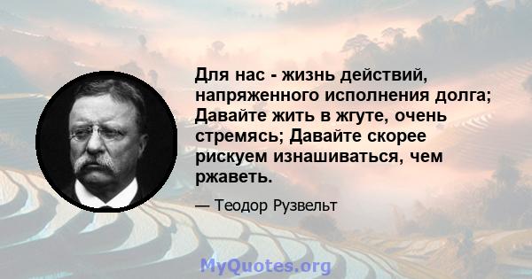 Для нас - жизнь действий, напряженного исполнения долга; Давайте жить в жгуте, очень стремясь; Давайте скорее рискуем изнашиваться, чем ржаветь.