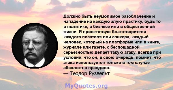 Должно быть неумолимое разоблачение и нападение на каждую злую практику, будь то в политике, в бизнесе или в общественной жизни. Я приветствую благотворителя каждого писателя или спикера, каждый человек, который на