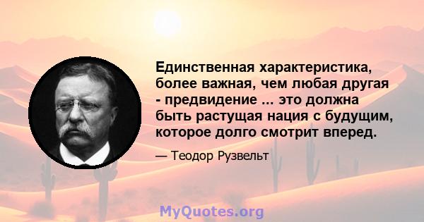 Единственная характеристика, более важная, чем любая другая - предвидение ... это должна быть растущая нация с будущим, которое долго смотрит вперед.