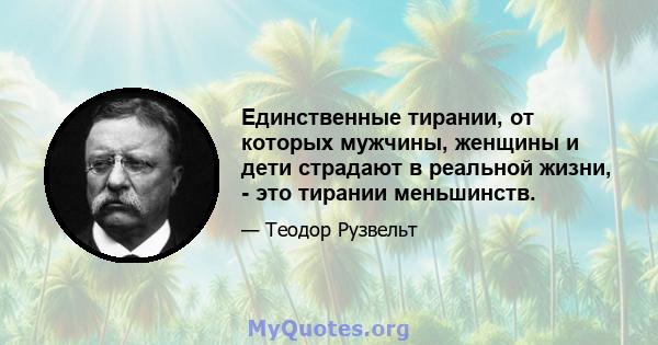 Единственные тирании, от которых мужчины, женщины и дети страдают в реальной жизни, - это тирании меньшинств.