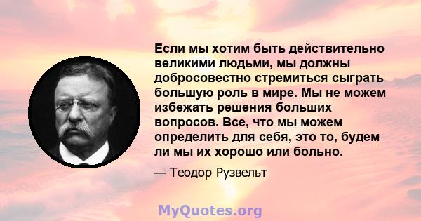 Если мы хотим быть действительно великими людьми, мы должны добросовестно стремиться сыграть большую роль в мире. Мы не можем избежать решения больших вопросов. Все, что мы можем определить для себя, это то, будем ли мы 