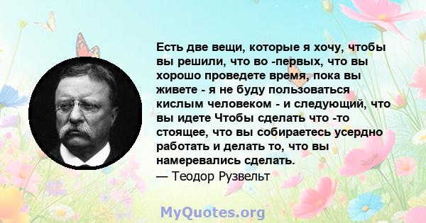 Есть две вещи, которые я хочу, чтобы вы решили, что во -первых, что вы хорошо проведете время, пока вы живете - я не буду пользоваться кислым человеком - и следующий, что вы идете Чтобы сделать что -то стоящее, что вы