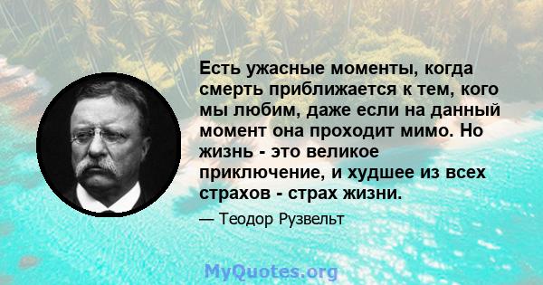 Есть ужасные моменты, когда смерть приближается к тем, кого мы любим, даже если на данный момент она проходит мимо. Но жизнь - это великое приключение, и худшее из всех страхов - страх жизни.