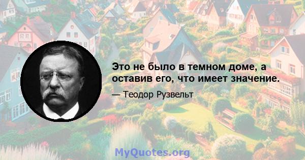 Это не было в темном доме, а оставив его, что имеет значение.