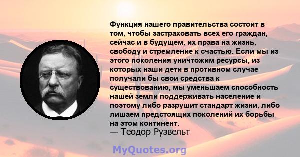 Функция нашего правительства состоит в том, чтобы застраховать всех его граждан, сейчас и в будущем, их права на жизнь, свободу и стремление к счастью. Если мы из этого поколения уничтожим ресурсы, из которых наши дети