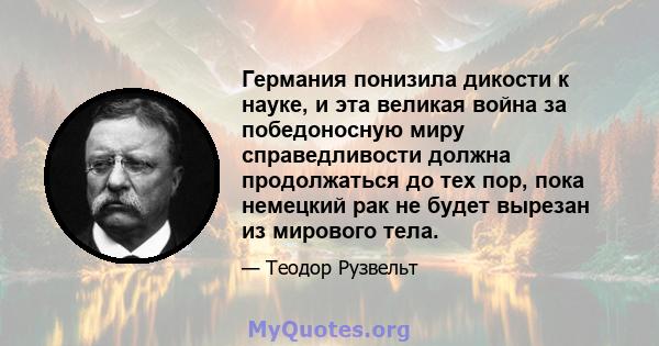 Германия понизила дикости к науке, и эта великая война за победоносную миру справедливости должна продолжаться до тех пор, пока немецкий рак не будет вырезан из мирового тела.