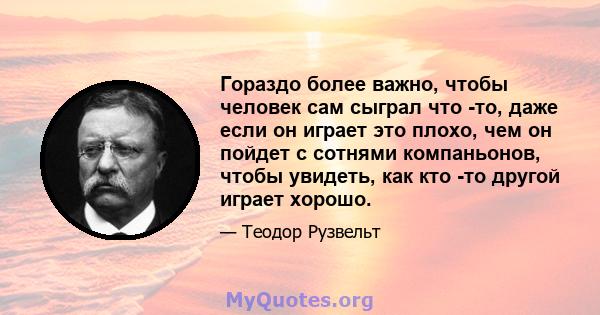 Гораздо более важно, чтобы человек сам сыграл что -то, даже если он играет это плохо, чем он пойдет с сотнями компаньонов, чтобы увидеть, как кто -то другой играет хорошо.