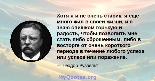 Хотя я и не очень старик, я еще много жил в своей жизни, и я знаю слишком горькую и радость, чтобы позволить мне стать либо сброшенным, либо в восторге от очень короткого периода в течение любого успеха или успеха или