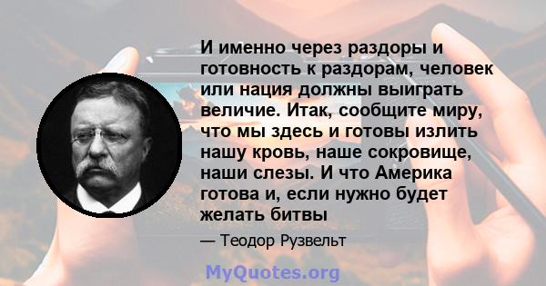 И именно через раздоры и готовность к раздорам, человек или нация должны выиграть величие. Итак, сообщите миру, что мы здесь и готовы излить нашу кровь, наше сокровище, наши слезы. И что Америка готова и, если нужно