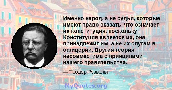 Именно народ, а не судьи, которые имеют право сказать, что означает их конституция, поскольку Конституция является их, она принадлежит им, а не их слугам в офицерии. Другая теория несовместима с принципами нашего