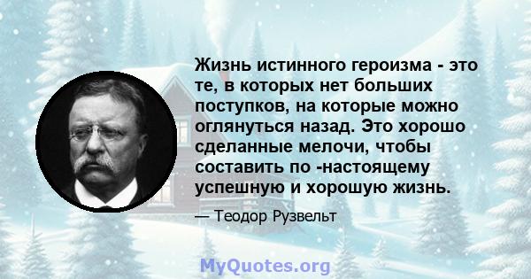 Жизнь истинного героизма - это те, в которых нет больших поступков, на которые можно оглянуться назад. Это хорошо сделанные мелочи, чтобы составить по -настоящему успешную и хорошую жизнь.