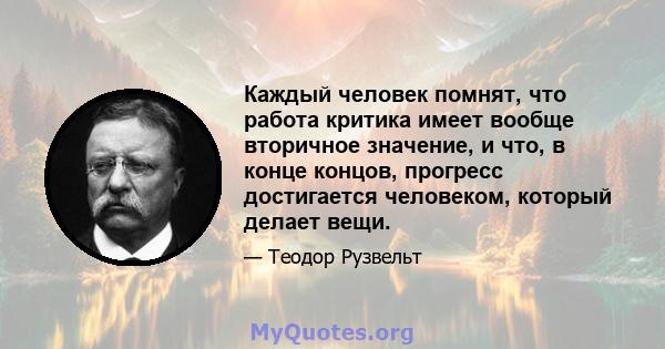 Каждый человек помнят, что работа критика имеет вообще вторичное значение, и что, в конце концов, прогресс достигается человеком, который делает вещи.