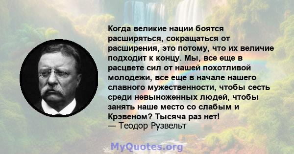 Когда великие нации боятся расширяться, сокращаться от расширения, это потому, что их величие подходит к концу. Мы, все еще в расцвете сил от нашей похотливой молодежи, все еще в начале нашего славного мужественности,