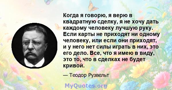 Когда я говорю, я верю в квадратную сделку, я не хочу дать каждому человеку лучшую руку. Если карты не приходят ни одному человеку, или если они приходят, и у него нет силы играть в них, это его дело. Все, что я имею в