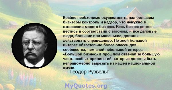 Крайне необходимо осуществлять над большим бизнесом контроль и надзор, что ненужно в отношении малого бизнеса. Весь бизнес должен вестись в соответствии с законом, и все деловые люди, большие или маленькие, должны