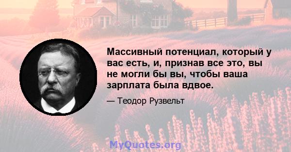 Массивный потенциал, который у вас есть, и, признав все это, вы не могли бы вы, чтобы ваша зарплата была вдвое.